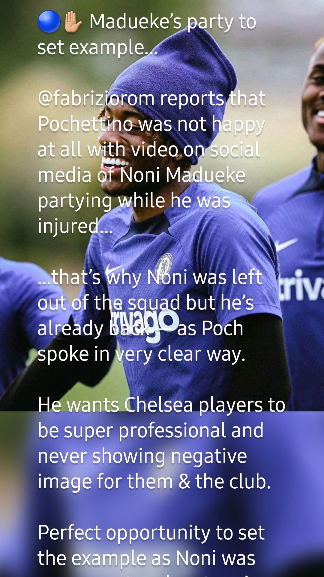 🔵✋🏼 Madueke’s party to set example…

@fabriziorom reports that Pochettino was not happy at all with video on social media of Noni Madueke partying while he was injured…

…that’s why Noni was left out of the squad but he’s already back — as Poch spoke in very clear way.

He wants Chelsea players to be super professional and never showing negative image for them & the club.

Perfect opportunity to set the example as Noni was very smart and mature in accepting and apologizing.

He’s always been professional and now it’s all ok.